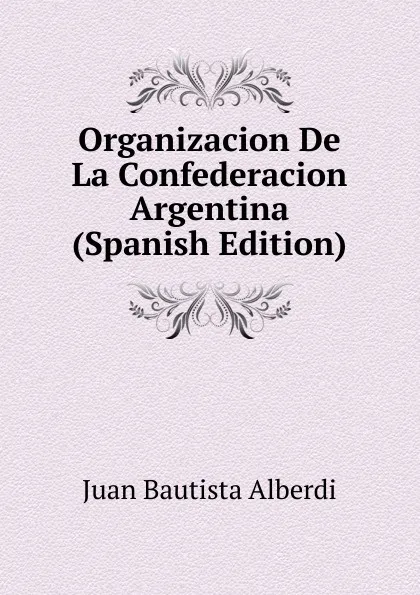 Обложка книги Organizacion De La Confederacion Argentina (Spanish Edition), Juan Bautista Alberdi