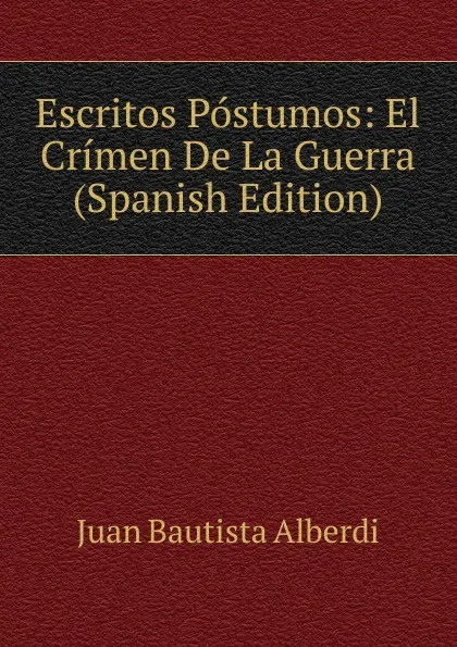 Обложка книги Escritos Postumos: El Crimen De La Guerra (Spanish Edition), Juan Bautista Alberdi