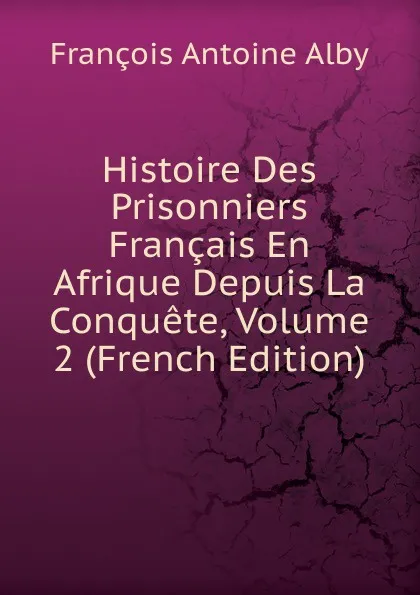 Обложка книги Histoire Des Prisonniers Francais En Afrique Depuis La Conquete, Volume 2 (French Edition), François Antoine Alby