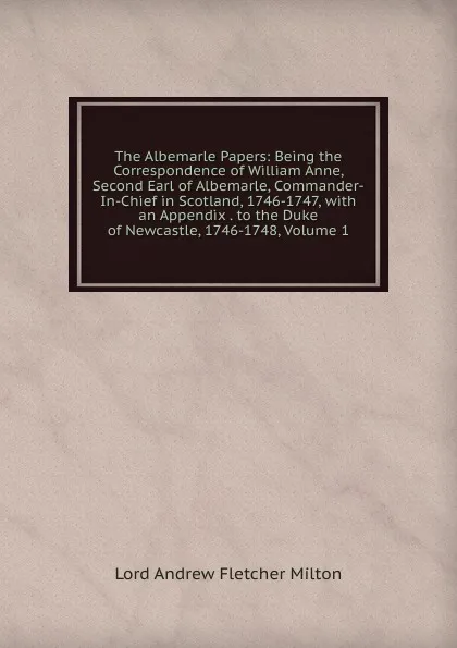 Обложка книги The Albemarle Papers: Being the Correspondence of William Anne, Second Earl of Albemarle, Commander-In-Chief in Scotland, 1746-1747, with an Appendix . to the Duke of Newcastle, 1746-1748, Volume 1, Lord Andrew Fletcher Milton