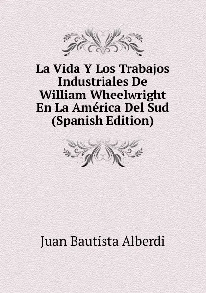 Обложка книги La Vida Y Los Trabajos Industriales De William Wheelwright En La America Del Sud (Spanish Edition), Juan Bautista Alberdi