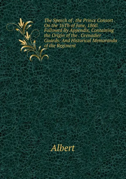 Обложка книги The Speech of . the Prince Consort . On the 16Th of June, 1860. Followed By Appendix, Containing the Origin of the . Grenadier Guards: And Historical Memoranda of the Regiment, Albert