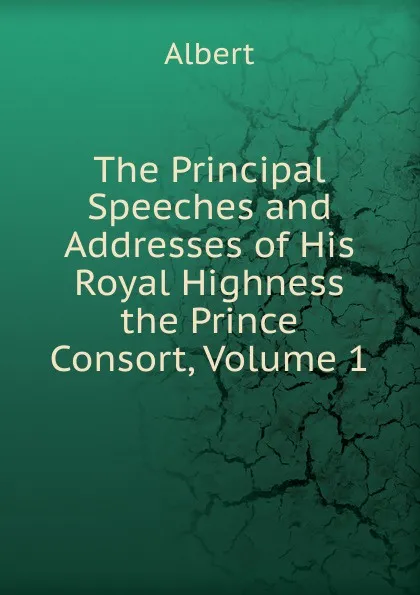 Обложка книги The Principal Speeches and Addresses of His Royal Highness the Prince Consort, Volume 1, Albert