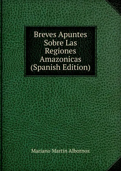 Обложка книги Breves Apuntes Sobre Las Regiones Amazonicas (Spanish Edition), Mariano Martin Albornoz