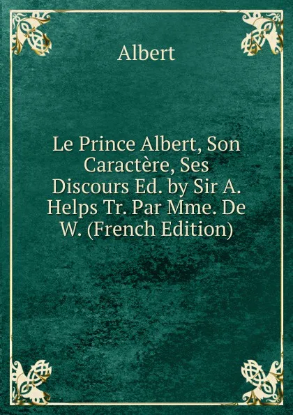 Обложка книги Le Prince Albert, Son Caractere, Ses Discours Ed. by Sir A. Helps Tr. Par Mme. De W. (French Edition), Albert