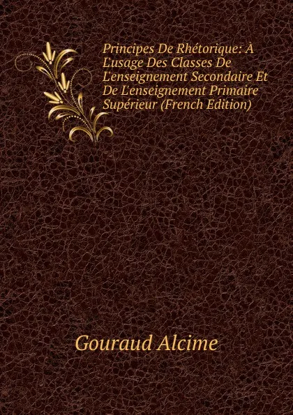 Обложка книги Principes De Rhetorique: A L.usage Des Classes De L.enseignement Secondaire Et De L.enseignement Primaire Superieur (French Edition), Gouraud Alcime