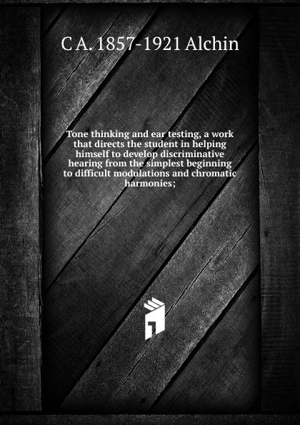 Обложка книги Tone thinking and ear testing, a work that directs the student in helping himself to develop discriminative hearing from the simplest beginning to difficult modulations and chromatic harmonies;, C A. 1857-1921 Alchin