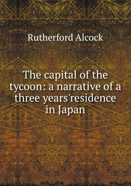 Обложка книги The capital of the tycoon: a narrative of a three years.residence in Japan, Rutherford Alcock