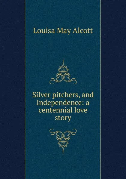 Обложка книги Silver pitchers, and Independence: a centennial love story, Alcott Louisa May