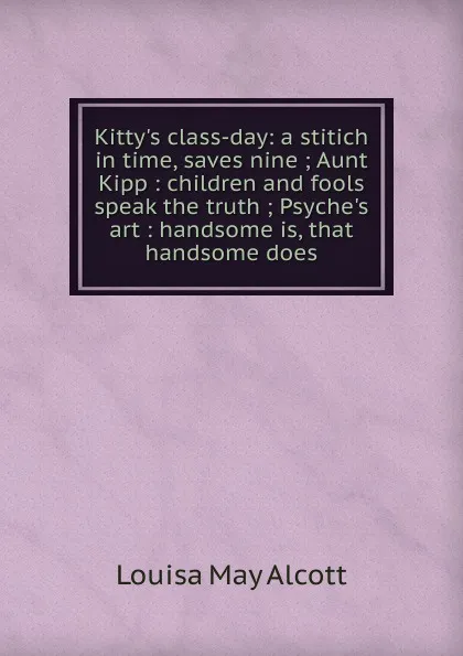 Обложка книги Kitty.s class-day: a stitich in time, saves nine ; Aunt Kipp : children and fools speak the truth ; Psyche.s art : handsome is, that handsome does, Alcott Louisa May