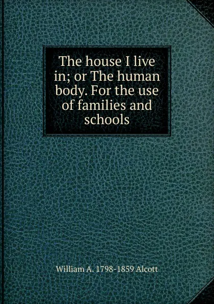 Обложка книги The house I live in; or The human body. For the use of families and schools, William A. Alcott