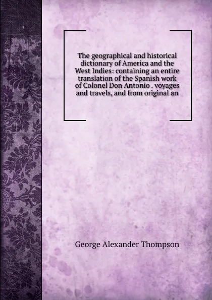 Обложка книги The geographical and historical dictionary of America and the West Indies: containing an entire translation of the Spanish work of Colonel Don Antonio . voyages and travels, and from original an, George Alexander Thompson