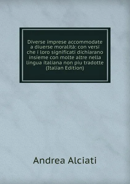 Обложка книги Diverse imprese accommodate a diuerse moralita: con versi che i loro significati dichiarano insieme con molte altre nella lingua italiana non piu tradotte (Italian Edition), Andrea Alciati