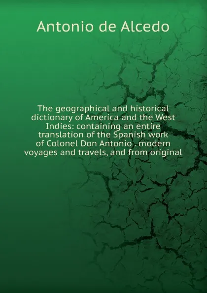 Обложка книги The geographical and historical dictionary of America and the West Indies: containing an entire translation of the Spanish work of Colonel Don Antonio . modern voyages and travels, and from original, Antonio de Alcedo