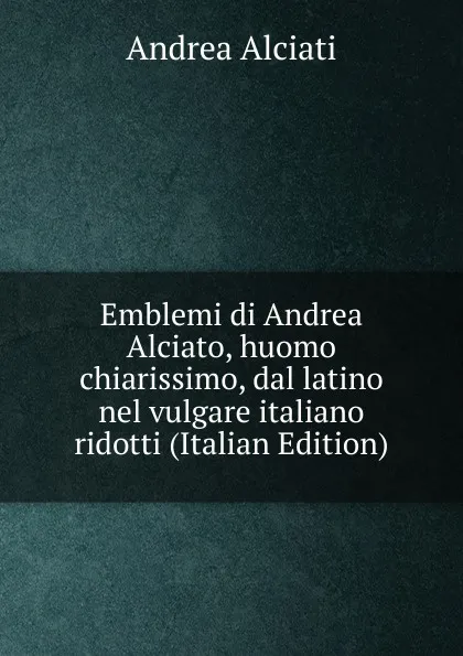 Обложка книги Emblemi di Andrea Alciato, huomo chiarissimo, dal latino nel vulgare italiano ridotti (Italian Edition), Andrea Alciati