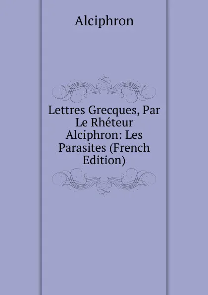 Обложка книги Lettres Grecques, Par Le Rheteur Alciphron: Les Parasites (French Edition), Alciphron