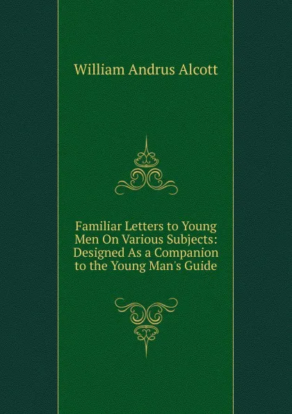 Обложка книги Familiar Letters to Young Men On Various Subjects: Designed As a Companion to the Young Man.s Guide, William A. Alcott