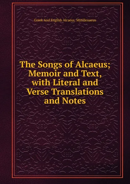 Обложка книги The Songs of Alcaeus; Memoir and Text, with Literal and Verse Translations and Notes, Greek And English Alcaeus. Mytillenaeus