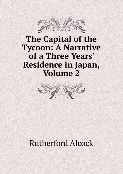 Обложка книги The Capital of the Tycoon: A Narrative of a Three Years. Residence in Japan, Volume 2, Rutherford Alcock