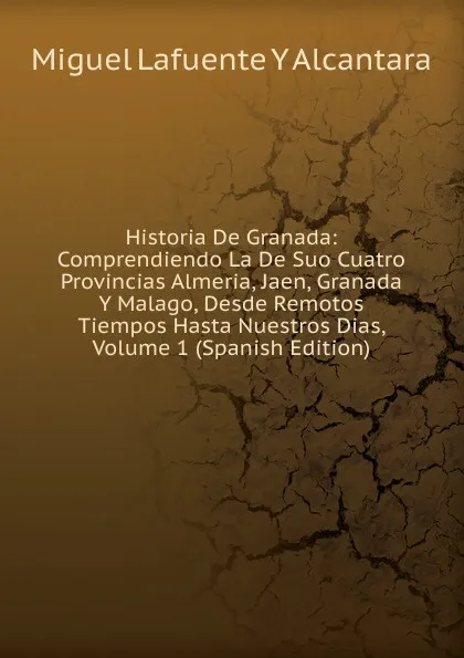 Обложка книги Historia De Granada: Comprendiendo La De Suo Cuatro Provincias Almeria, Jaen, Granada Y Malago, Desde Remotos Tiempos Hasta Nuestros Dias, Volume 1 (Spanish Edition), Miguel Lafuente Y Alcantara