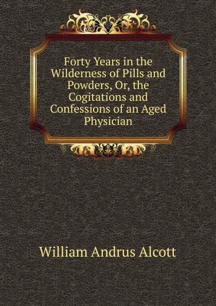 Обложка книги Forty Years in the Wilderness of Pills and Powders, Or, the Cogitations and Confessions of an Aged Physician, William A. Alcott