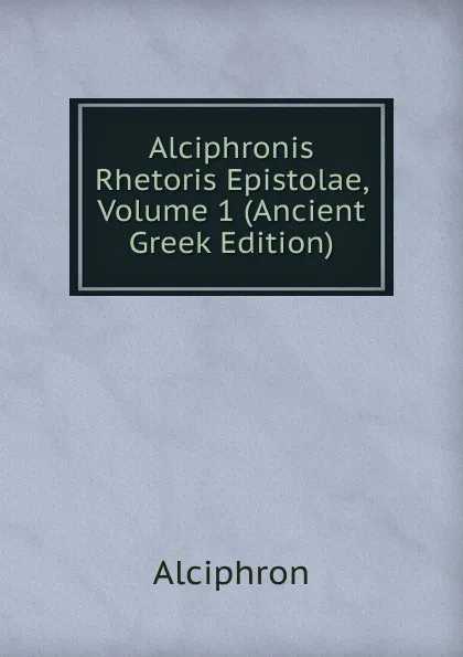 Обложка книги Alciphronis Rhetoris Epistolae, Volume 1 (Ancient Greek Edition), Alciphron