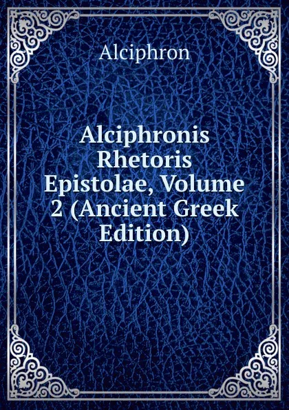 Обложка книги Alciphronis Rhetoris Epistolae, Volume 2 (Ancient Greek Edition), Alciphron