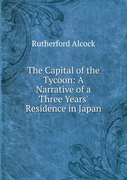 Обложка книги The Capital of the Tycoon: A Narrative of a Three Years. Residence in Japan, Rutherford Alcock