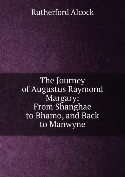 Обложка книги The Journey of Augustus Raymond Margary: From Shanghae to Bhamo, and Back to Manwyne, Rutherford Alcock