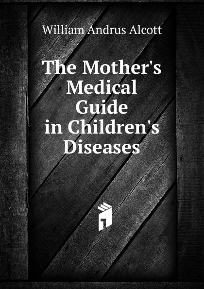 Обложка книги The Mother.s Medical Guide in Children.s Diseases, William A. Alcott