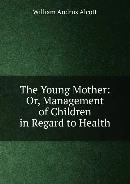 Обложка книги The Young Mother: Or, Management of Children in Regard to Health, William A. Alcott