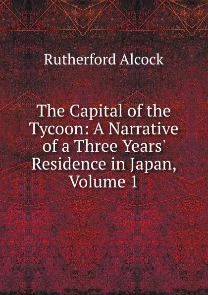 Обложка книги The Capital of the Tycoon: A Narrative of a Three Years. Residence in Japan, Volume 1, Rutherford Alcock