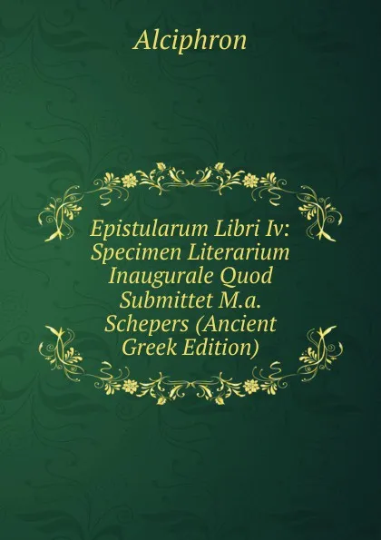 Обложка книги Epistularum Libri Iv: Specimen Literarium Inaugurale Quod Submittet M.a. Schepers (Ancient Greek Edition), Alciphron