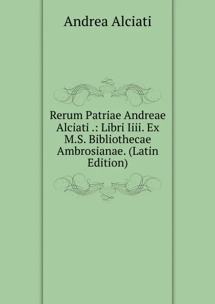 Обложка книги Rerum Patriae Andreae Alciati .: Libri Iiii. Ex M.S. Bibliothecae Ambrosianae. (Latin Edition), Andrea Alciati