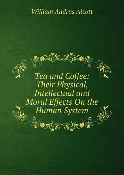 Обложка книги Tea and Coffee: Their Physical, Intellectual and Moral Effects On the Human System, William A. Alcott