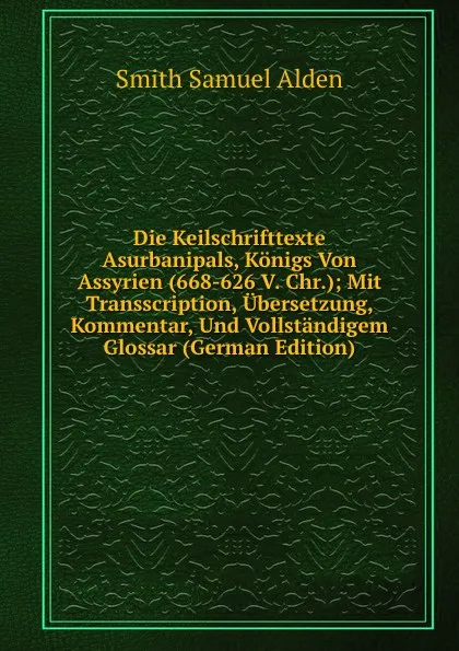 Обложка книги Die Keilschrifttexte Asurbanipals, Konigs Von Assyrien (668-626 V. Chr.); Mit Transscription, Ubersetzung, Kommentar, Und Vollstandigem Glossar (German Edition), Smith Samuel Alden