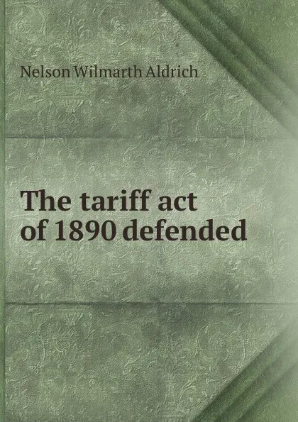Обложка книги The tariff act of 1890 defended, Nelson Wilmarth Aldrich
