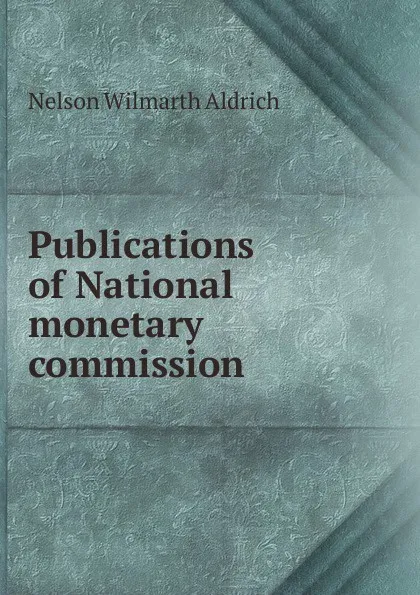 Обложка книги Publications of National monetary commission, Nelson Wilmarth Aldrich