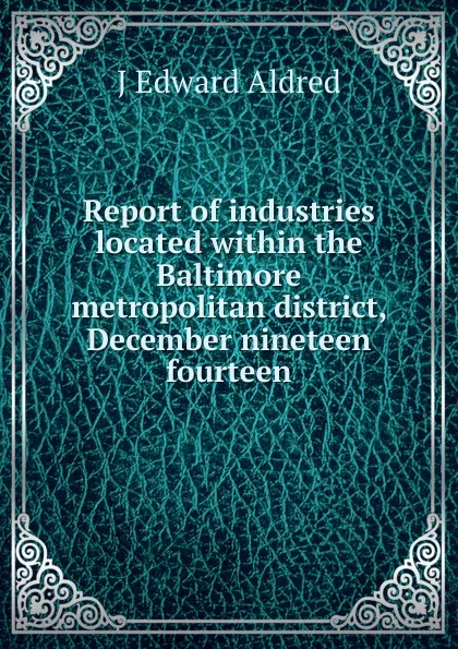 Обложка книги Report of industries located within the Baltimore metropolitan district, December nineteen fourteen, J Edward Aldred