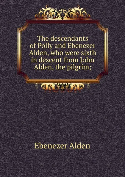 Обложка книги The descendants of Polly and Ebenezer Alden, who were sixth in descent from John Alden, the pilgrim;, Ebenezer Alden