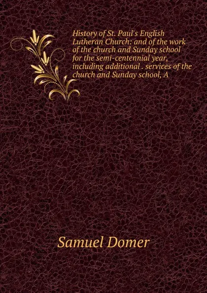 Обложка книги History of St. Paul.s English Lutheran Church: and of the work of the church and Sunday school for the semi-centennial year, including additional . services of the church and Sunday school, A, Samuel Domer