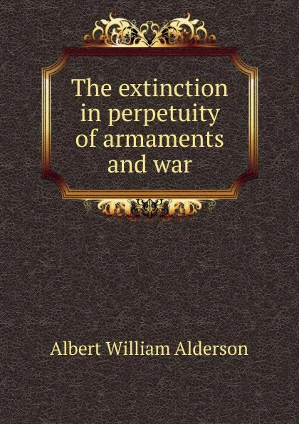 Обложка книги The extinction in perpetuity of armaments and war, Albert William Alderson