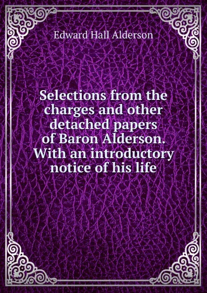 Обложка книги Selections from the charges and other detached papers of Baron Alderson. With an introductory notice of his life, Edward Hall Alderson