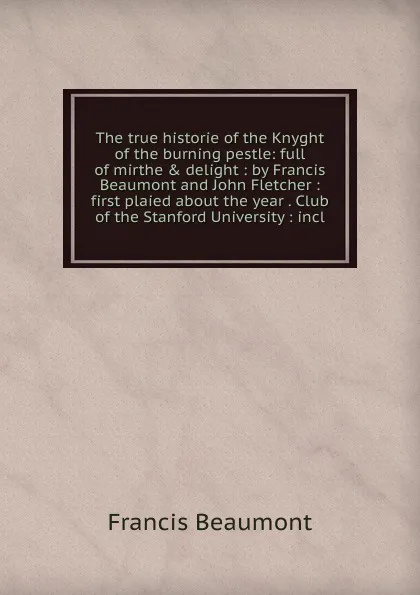 Обложка книги The true historie of the Knyght of the burning pestle: full of mirthe . delight : by Francis Beaumont and John Fletcher : first plaied about the year . Club of the Stanford University : incl, Beaumont Francis