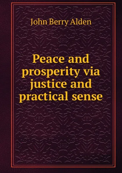 Обложка книги Peace and prosperity via justice and practical sense, John Berry Alden