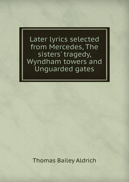 Обложка книги Later lyrics selected from Mercedes, The sisters. tragedy, Wyndham towers and Unguarded gates, Aldrich Thomas Bailey