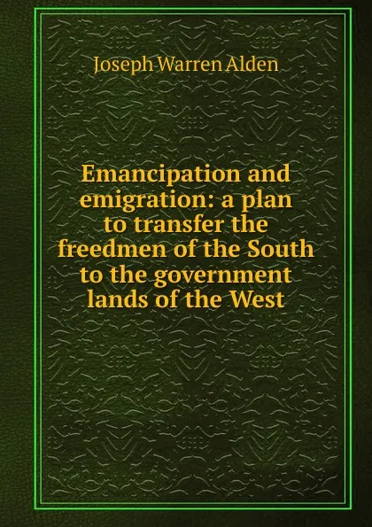 Обложка книги Emancipation and emigration: a plan to transfer the freedmen of the South to the government lands of the West, Joseph Warren Alden