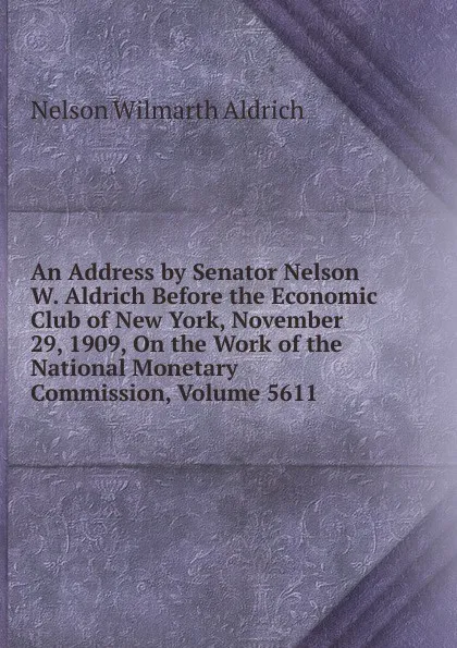 Обложка книги An Address by Senator Nelson W. Aldrich Before the Economic Club of New York, November 29, 1909, On the Work of the National Monetary Commission, Volume 5611, Nelson Wilmarth Aldrich
