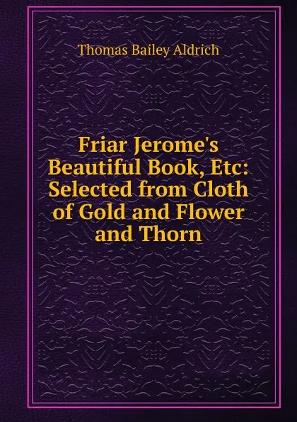 Обложка книги Friar Jerome.s Beautiful Book, Etc: Selected from Cloth of Gold and Flower and Thorn, Aldrich Thomas Bailey