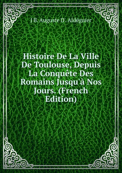 Обложка книги Histoire De La Ville De Toulouse, Depuis La Conquete Des Romains Jusqu.a Nos Jours. (French Edition), J B. Auguste D'. Aldéguier